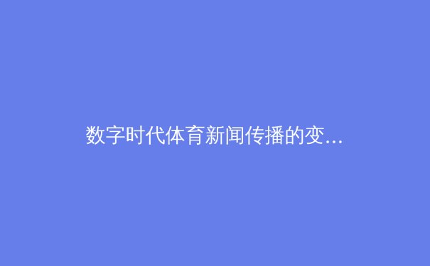 数字时代体育新闻传播的变革：从传统媒体到社交平台的深度融合 - 2