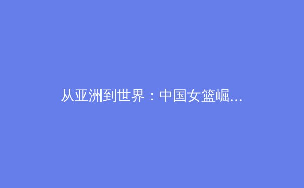 从亚洲到世界：中国女篮崛起背后的体育哲学与竞技密码 - 3